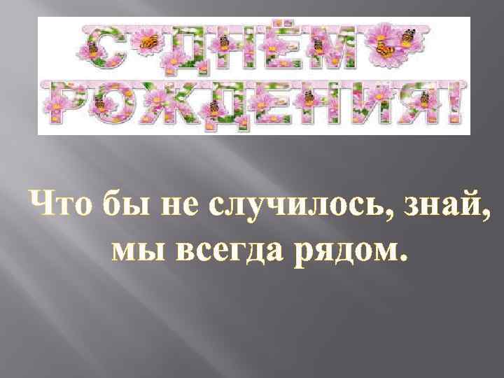 Что бы не случилось, знай, мы всегда рядом. 