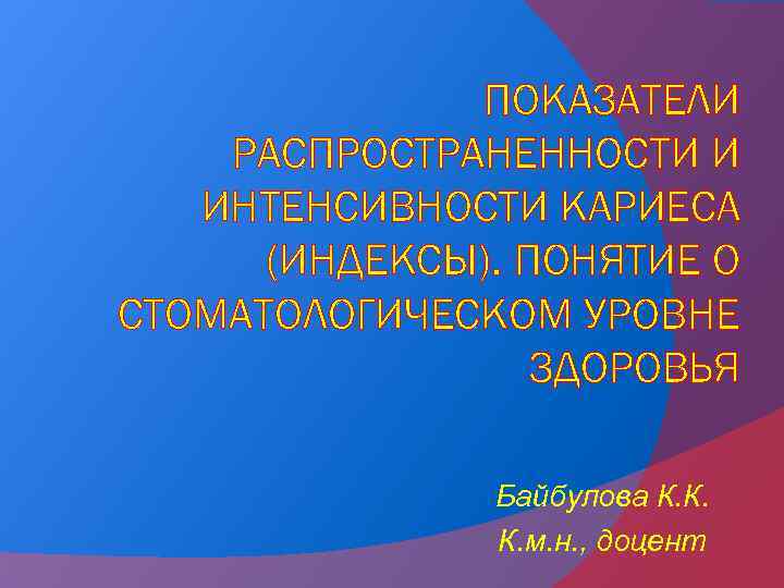 ПОКАЗАТЕЛИ РАСПРОСТРАНЕННОСТИ И ИНТЕНСИВНОСТИ КАРИЕСА (ИНДЕКСЫ). ПОНЯТИЕ О СТОМАТОЛОГИЧЕСКОМ УРОВНЕ ЗДОРОВЬЯ Байбулова К. К.