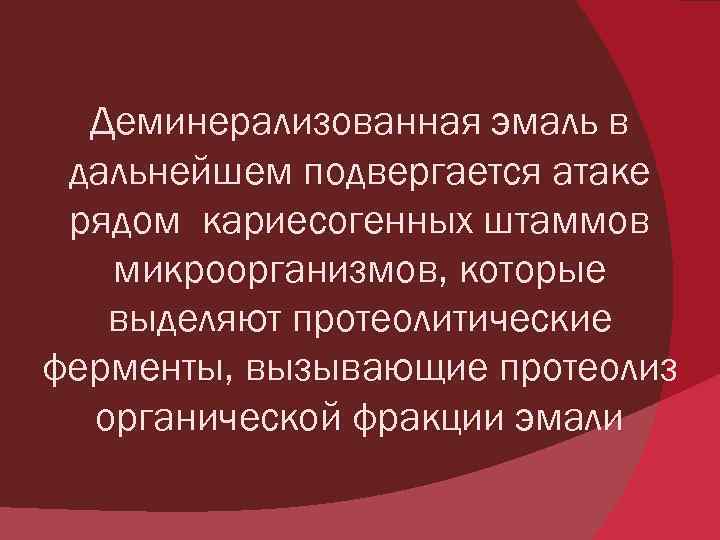 Деминерализованная эмаль в дальнейшем подвергается атаке рядом кариесогенных штаммов микроорганизмов, которые выделяют протеолитические ферменты,