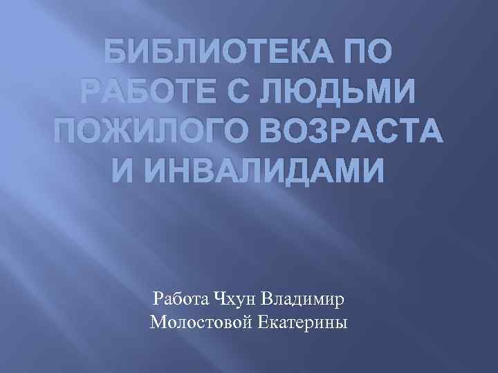 БИБЛИОТЕКА ПО РАБОТЕ С ЛЮДЬМИ ПОЖИЛОГО ВОЗРАСТА И ИНВАЛИДАМИ Работа Чхун Владимир Молостовой Екатерины