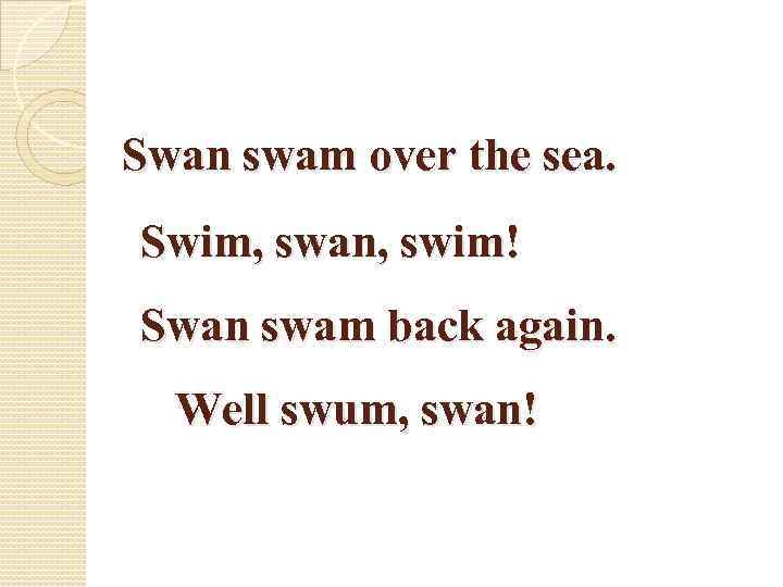Swan swam over the sea. Swim, swan, swim! Swan swam back again. Well swum,