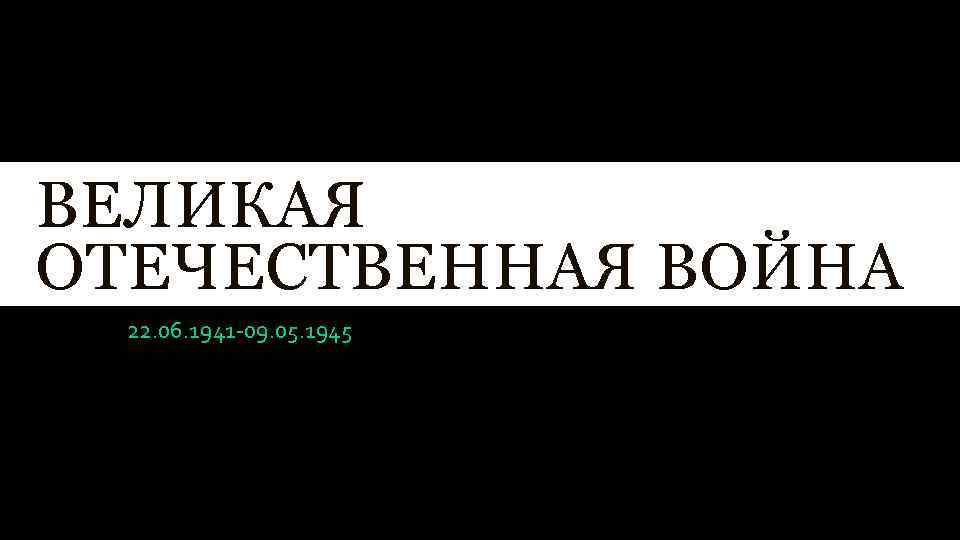ВЕЛИКАЯ ОТЕЧЕСТВЕННАЯ ВОЙНА 22. 06. 1941 -09. 05. 1945 