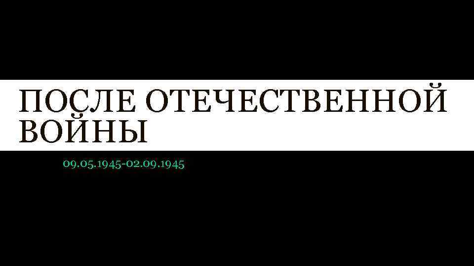 ПОСЛЕ ОТЕЧЕСТВЕННОЙ ВОЙНЫ 09. 05. 1945 -02. 09. 1945 