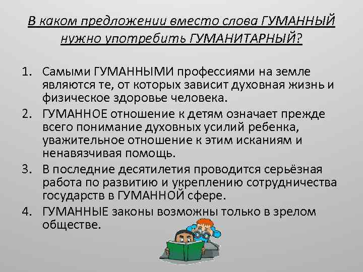 В каком предложении вместо слова ГУМАННЫЙ нужно употребить ГУМАНИТАРНЫЙ? 1. Самыми ГУМАННЫМИ профессиями на