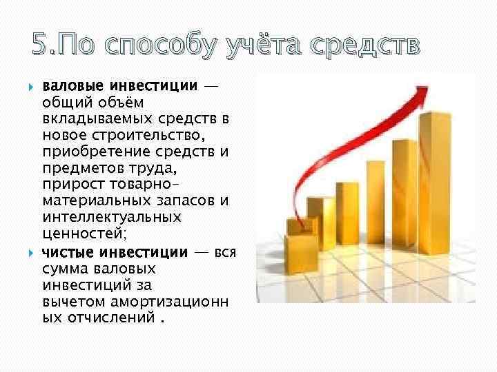 5. По способу учёта средств валовые инвестиции — общий объём вкладываемых средств в новое