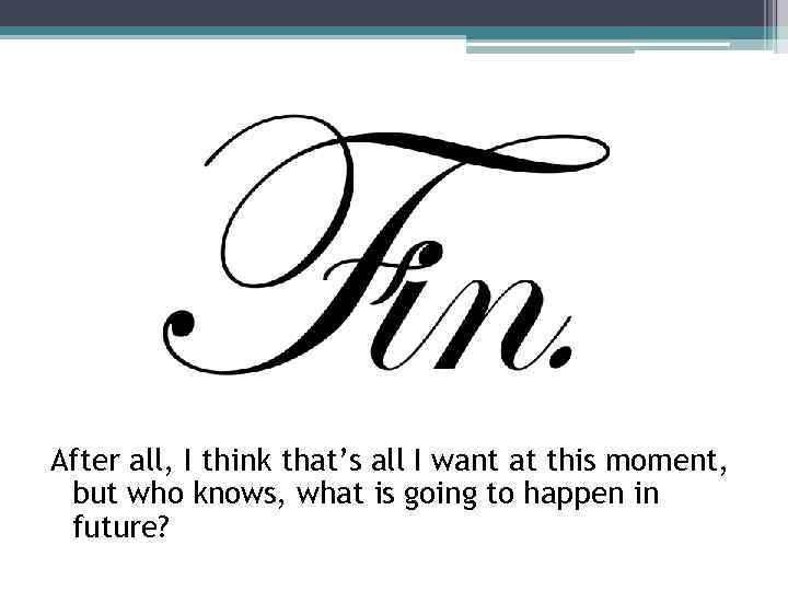 After all, I think that’s all I want at this moment, but who knows,