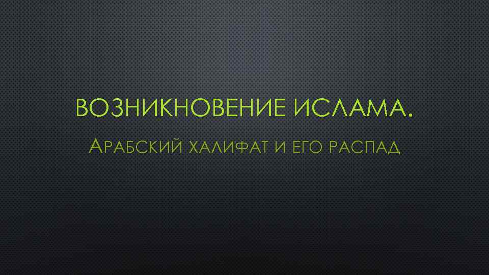 ВОЗНИКНОВЕНИЕ ИСЛАМА. АРАБСКИЙ ХАЛИФАТ И ЕГО РАСПАД 