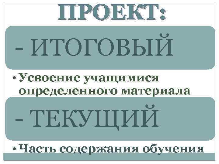 ПРОЕКТ: - ИТОГОВЫЙ • Усвоение учащимися определенного материала - ТЕКУЩИЙ • Часть содержания обучения