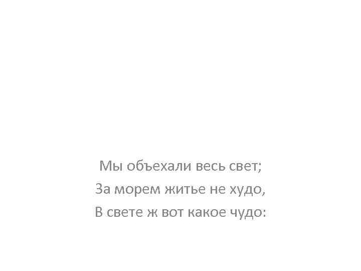 Мы объехали весь свет; За морем житье не худо, В свете ж вот какое