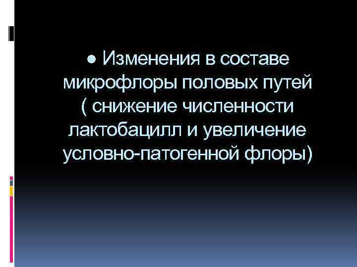 ● Изменения в составе микрофлоры половых путей ( снижение численности лактобацилл и увеличение условно-патогенной