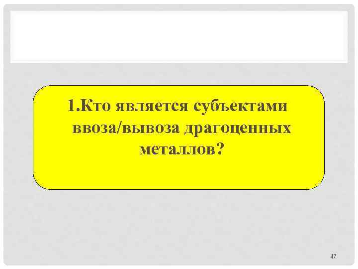 1. Кто является субъектами ввоза/вывоза драгоценных металлов? 47 