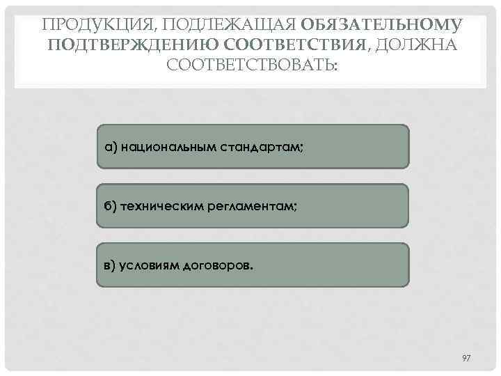 ПРОДУКЦИЯ, ПОДЛЕЖАЩАЯ ОБЯЗАТЕЛЬНОМУ ПОДТВЕРЖДЕНИЮ СООТВЕТСТВИЯ, ДОЛЖНА СООТВЕТСТВОВАТЬ: а) национальным стандартам; б) техническим регламентам; в)