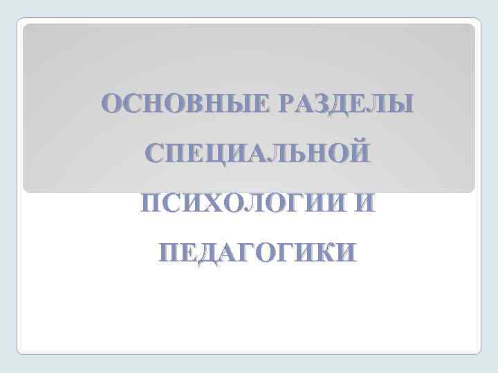 ОСНОВНЫЕ РАЗДЕЛЫ СПЕЦИАЛЬНОЙ ПСИХОЛОГИИ И ПЕДАГОГИКИ 