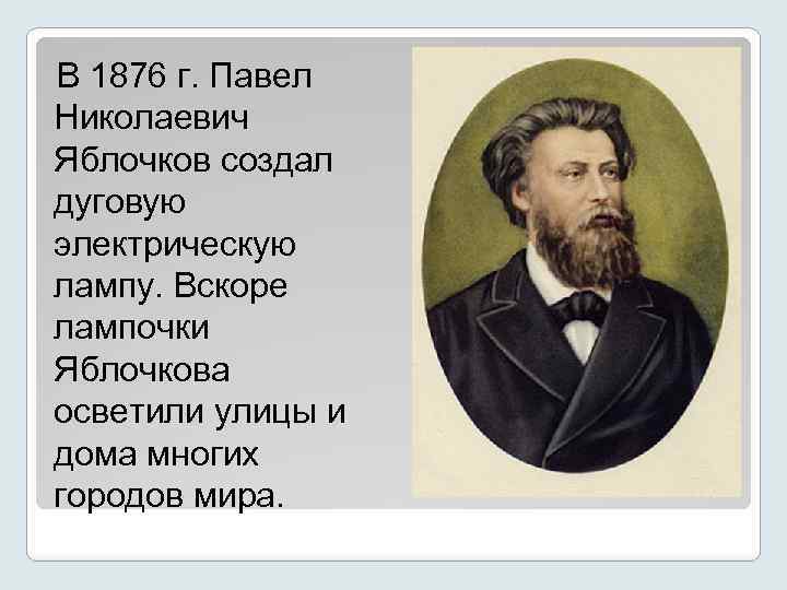 В 1876 г. Павел Николаевич Яблочков создал дуговую электрическую лампу. Вскоре лампочки Яблочкова осветили