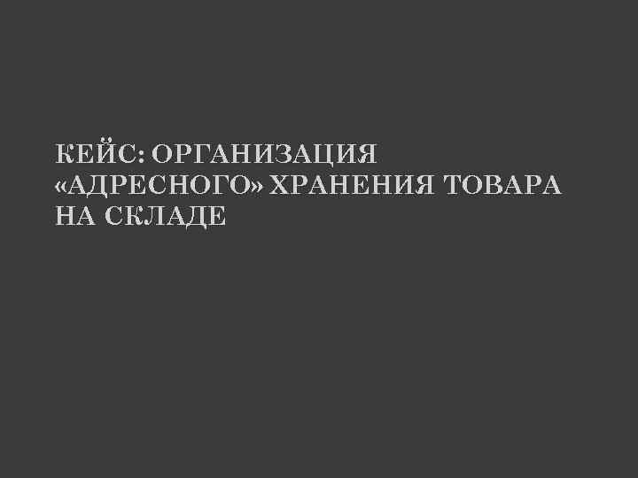 КЕЙС: ОРГАНИЗАЦИЯ «АДРЕСНОГО» ХРАНЕНИЯ ТОВАРА НА СКЛАДЕ 