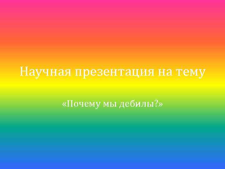 Научная презентация на тему «Почему мы дебилы? » 