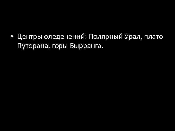 • Центры оледенений: Полярный Урал, плато Путорана, горы Бырранга. 