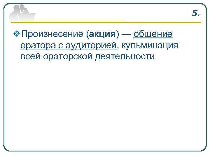 5. v. Произнесение (акция) — общение оратора с аудиторией, кульминация всей ораторской деятельности 