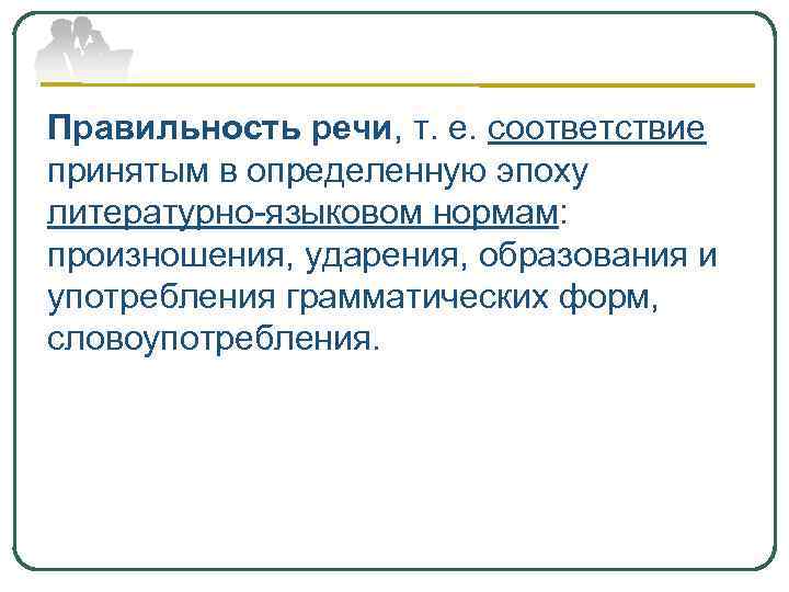 Правильность речи, т. е. соответствие принятым в определенную эпоху литературно-языковом нормам: произношения, ударения, образования