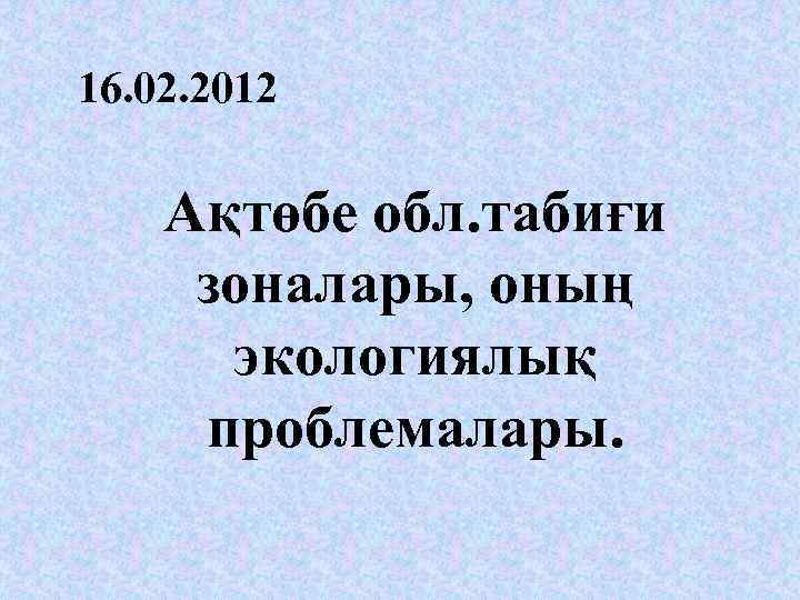 16. 02. 2012 Ақтөбе обл. табиғи зоналары, оның экологиялық проблемалары. 