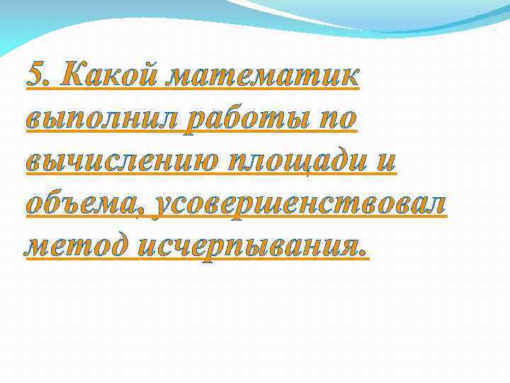 5. Какой математик выполнил работы по вычислению площади и объема, усовершенствовал метод исчерпывания. 