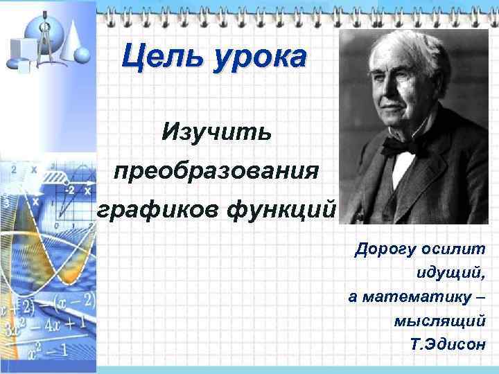 Цель урока Изучить преобразования графиков функций Дорогу осилит идущий, а математику – мыслящий Т.