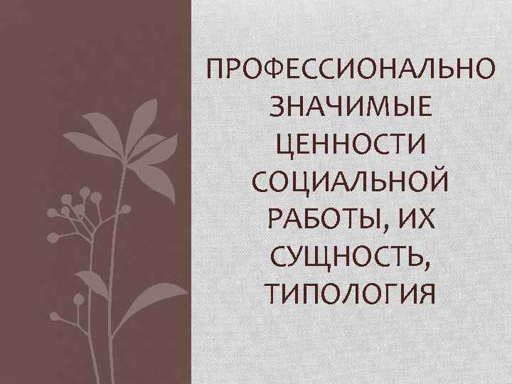 ПРОФЕССИОНАЛЬНО ЗНАЧИМЫЕ ЦЕННОСТИ СОЦИАЛЬНОЙ РАБОТЫ, ИХ СУЩНОСТЬ, ТИПОЛОГИЯ 