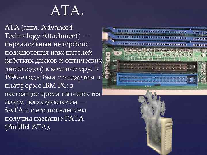 ATA. ATA (англ. Advanced Technology Attachment) — параллельный интерфейс подключения накопителей (жёстких дисков и