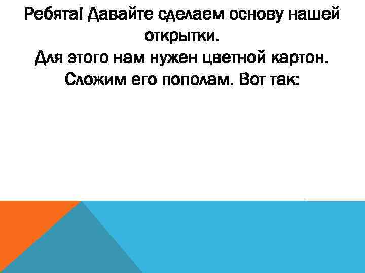 Ребята! Давайте сделаем основу нашей открытки. Для этого нам нужен цветной картон. Сложим его