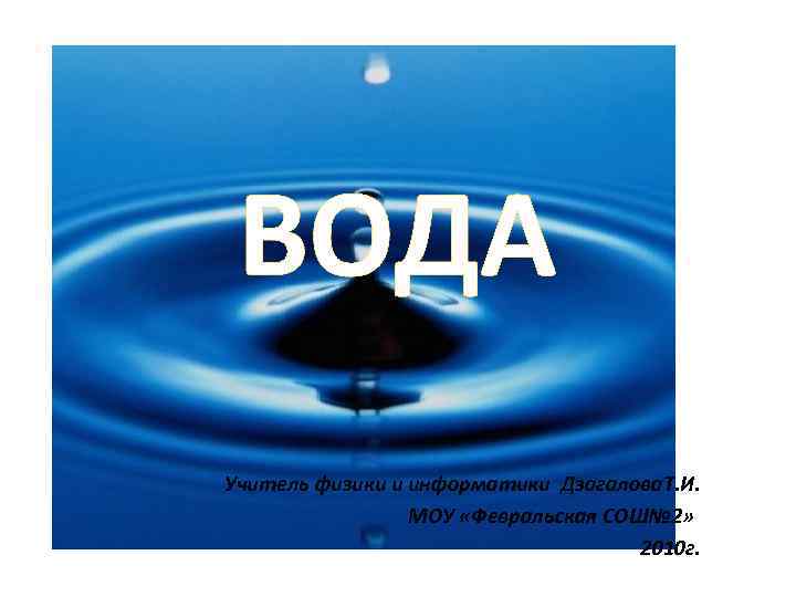 ВОДА Учитель физики и информатики Дзагалова. Т. И. МОУ «Февральская СОШ№ 2» 2010 г.
