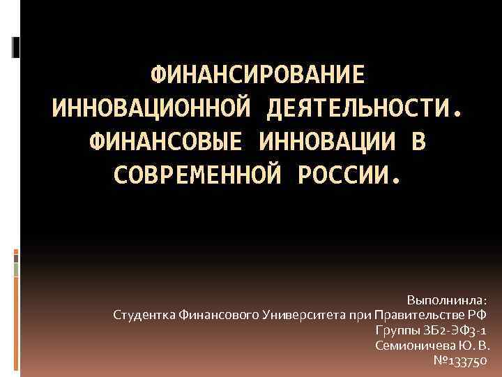ФИНАНСИРОВАНИЕ ИННОВАЦИОННОЙ ДЕЯТЕЛЬНОСТИ. ФИНАНСОВЫЕ ИННОВАЦИИ В СОВРЕМЕННОЙ РОССИИ. Выполнинла: Студентка Финансового Университета при Правительстве