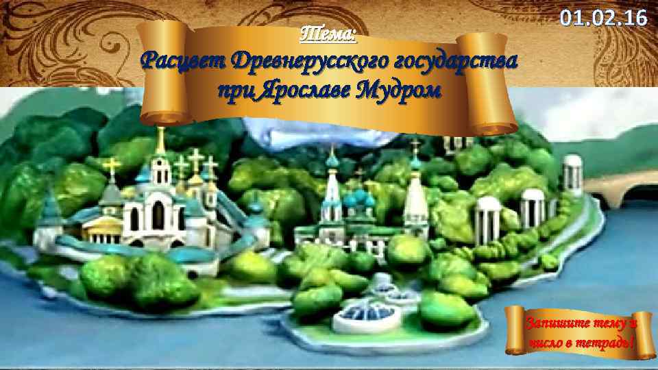 Тема: 01. 02. 16 Расцвет Древнерусского государства при Ярославе Мудром Запишите тему и число