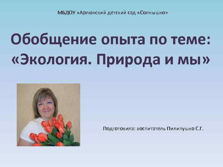 МБДОУ «Арлюкский детский сад «Солнышко» Обобщение опыта по теме: «Экология. Природа и мы» Подготовила: