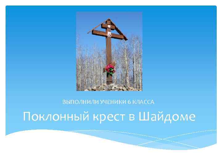 ВЫПОЛНИЛИ УЧЕНИКИ 6 КЛАССА Поклонный крест в Шайдоме 