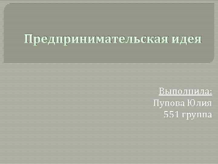 Предпринимательская идея Выполнила: Пупова Юлия 551 группа 