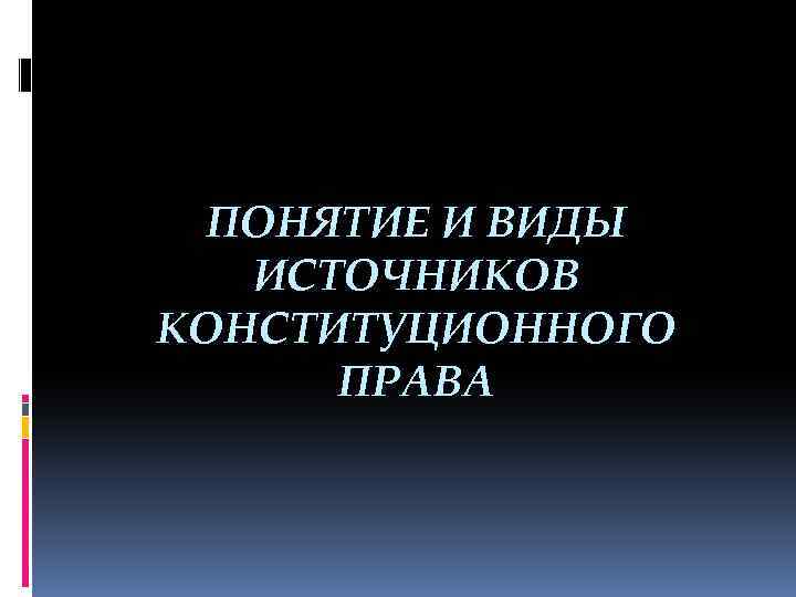 ПОНЯТИЕ И ВИДЫ ИСТОЧНИКОВ КОНСТИТУЦИОННОГО ПРАВА 