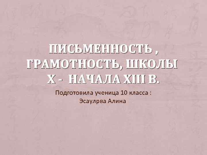 ПИСЬМЕННОСТЬ , ГРАМОТНОСТЬ, ШКОЛЫ Х - НАЧАЛА ХIII В. Подготовила ученица 10 класса :