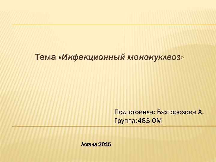  Тема «Инфекционный мононуклеоз» Подготовила: Бахторозова А. Группа: 463 ОМ Астана 2015 