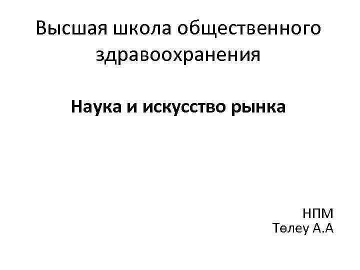 Высшая школа общественного здравоохранения Наука и искусство рынка НПМ Төлеу А. А 