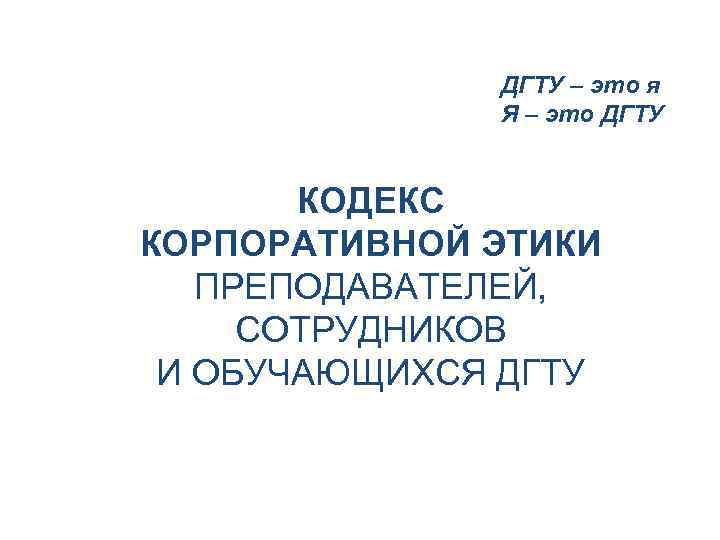 ДГТУ – это я Я – это ДГТУ КОДЕКС КОРПОРАТИВНОЙ ЭТИКИ ПРЕПОДАВАТЕЛЕЙ, СОТРУДНИКОВ И