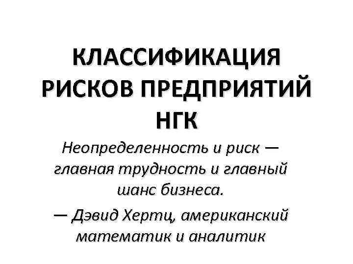 КЛАССИФИКАЦИЯ РИСКОВ ПРЕДПРИЯТИЙ НГК Неопределенность и риск — главная трудность и главный шанс бизнеса.