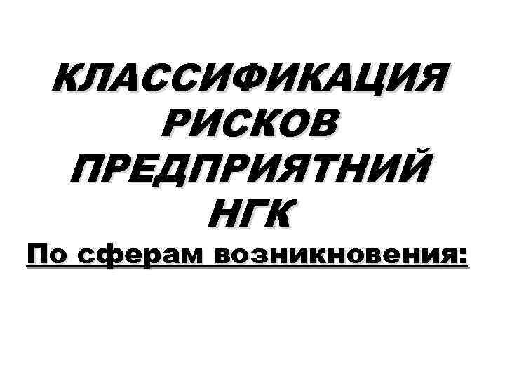 КЛАССИФИКАЦИЯ РИСКОВ ПРЕДПРИЯТНИЙ НГК По сферам возникновения: 