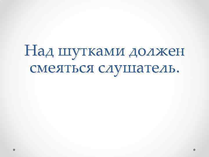 Над шутками должен смеяться слушатель. 