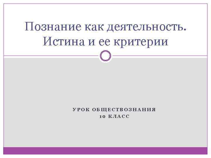 Познание как деятельность. Истина и ее критерии УРОК ОБЩЕСТВОЗНАНИЯ 10 КЛАСС 