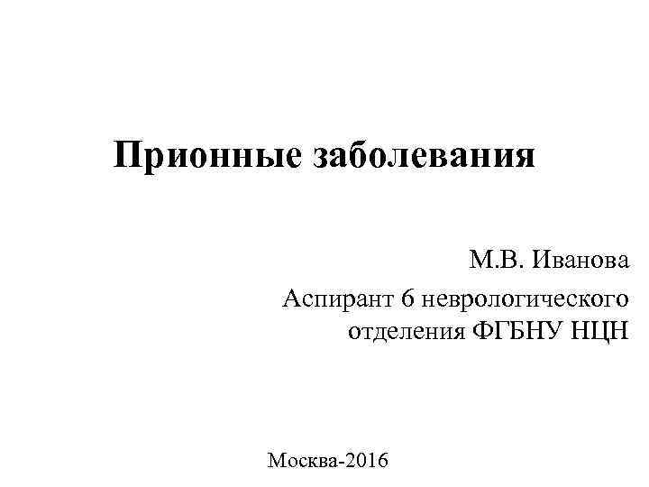 Прионные заболевания М. В. Иванова Аспирант 6 неврологического отделения ФГБНУ НЦН Москва-2016 