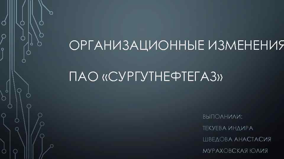 ОРГАНИЗАЦИОННЫЕ ИЗМЕНЕНИЯ ПАО «СУРГУТНЕФТЕГАЗ» ВЫПОЛНИЛИ: ТЕКУЕВА ИНДИРА ШВЕДОВА АНАСТАСИЯ МУРАХОВСКАЯ ЮЛИЯ 