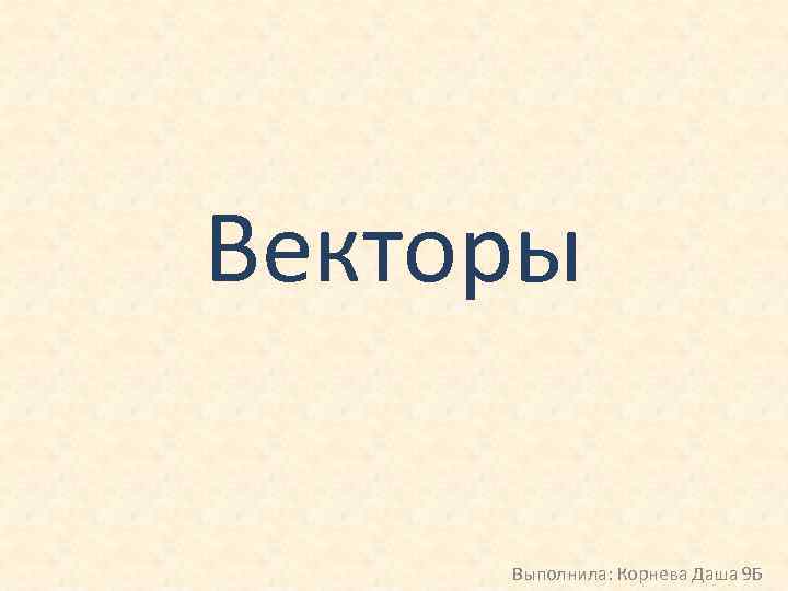Векторы Выполнила: Корнева Даша 9 Б 