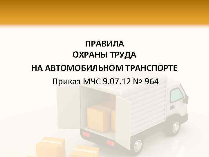 ПРАВИЛА ОХРАНЫ ТРУДА НА АВТОМОБИЛЬНОМ ТРАНСПОРТЕ Приказ МЧС 9. 07. 12 № 964 