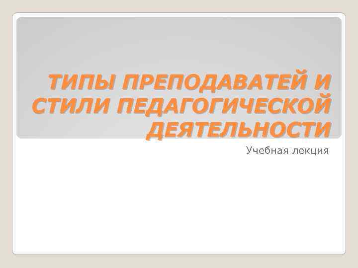 ТИПЫ ПРЕПОДАВАТЕЙ И СТИЛИ ПЕДАГОГИЧЕСКОЙ ДЕЯТЕЛЬНОСТИ Учебная лекция 