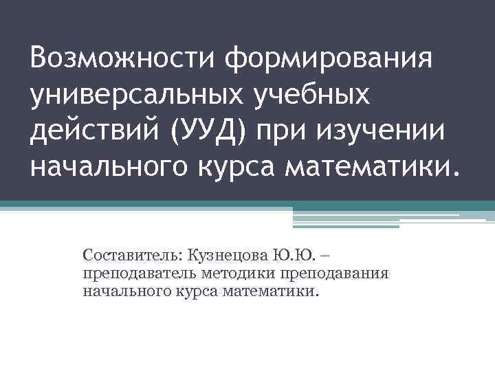 Возможности формирования универсальных учебных действий (УУД) при изучении начального курса математики. Составитель: Кузнецова Ю.